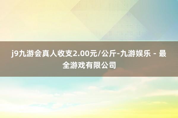 j9九游会真人收支2.00元/公斤-九游娱乐 - 最全游戏有限公司