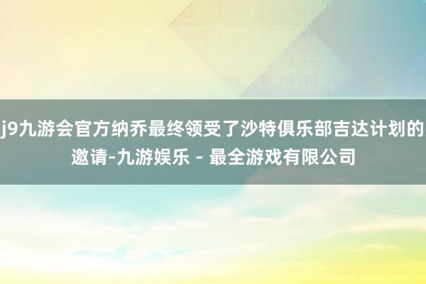 j9九游会官方纳乔最终领受了沙特俱乐部吉达计划的邀请-九游娱乐 - 最全游戏有限公司