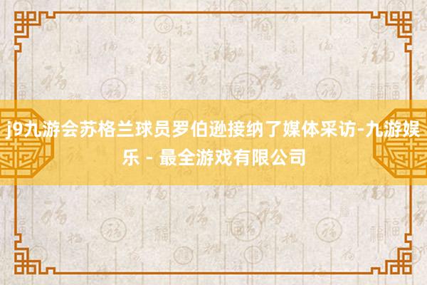 j9九游会苏格兰球员罗伯逊接纳了媒体采访-九游娱乐 - 最全游戏有限公司