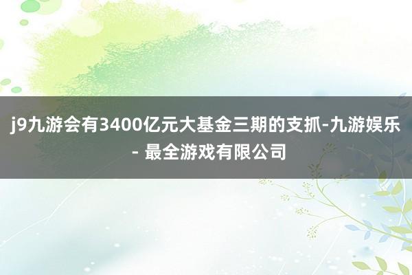 j9九游会有3400亿元大基金三期的支抓-九游娱乐 - 最全游戏有限公司