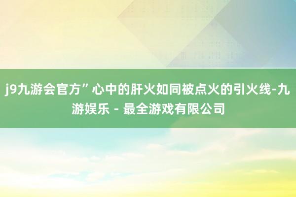 j9九游会官方”心中的肝火如同被点火的引火线-九游娱乐 - 最全游戏有限公司