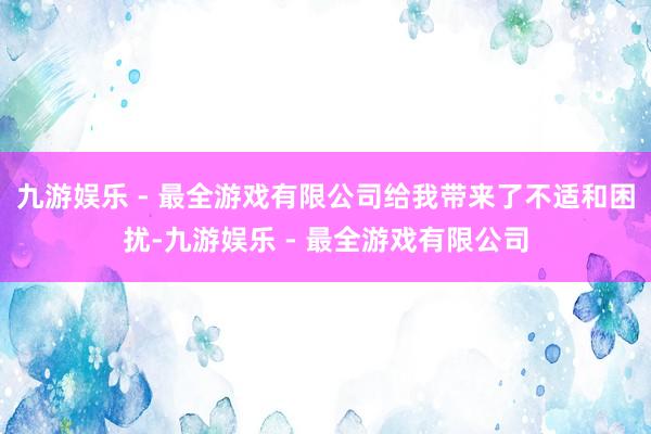 九游娱乐 - 最全游戏有限公司给我带来了不适和困扰-九游娱乐 - 最全游戏有限公司