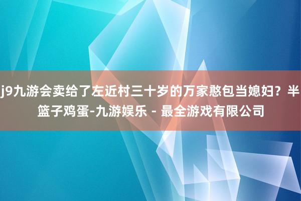 j9九游会卖给了左近村三十岁的万家憨包当媳妇？半篮子鸡蛋-九游娱乐 - 最全游戏有限公司