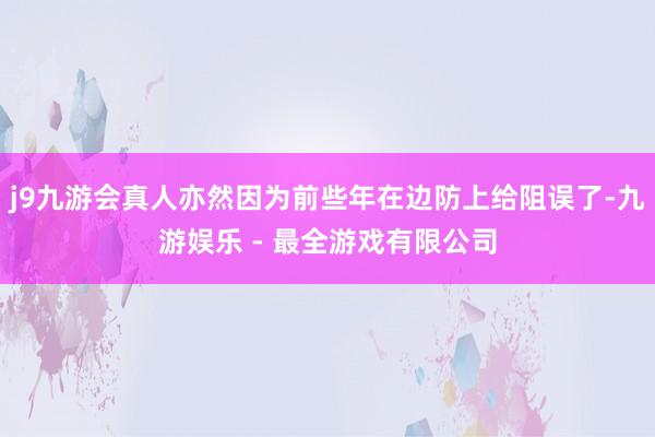 j9九游会真人亦然因为前些年在边防上给阻误了-九游娱乐 - 最全游戏有限公司