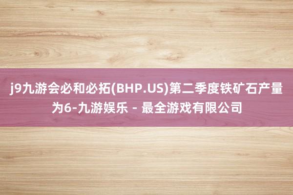 j9九游会必和必拓(BHP.US)第二季度铁矿石产量为6-九游娱乐 - 最全游戏有限公司