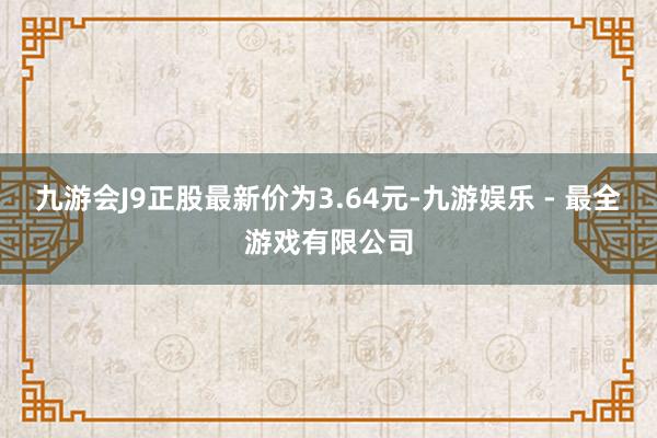 九游会J9正股最新价为3.64元-九游娱乐 - 最全游戏有限公司