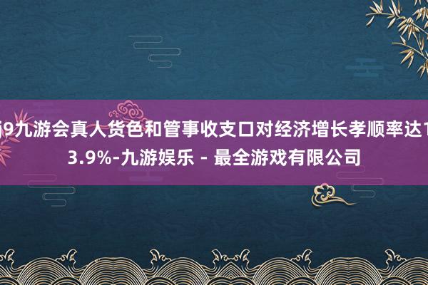 j9九游会真人货色和管事收支口对经济增长孝顺率达13.9%-九游娱乐 - 最全游戏有限公司