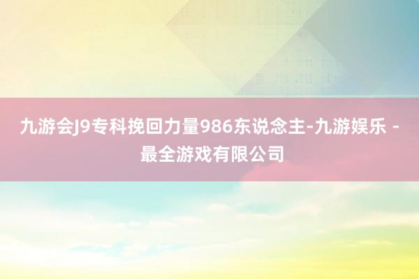 九游会J9专科挽回力量986东说念主-九游娱乐 - 最全游戏有限公司