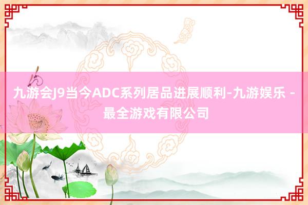 九游会J9当今ADC系列居品进展顺利-九游娱乐 - 最全游戏有限公司