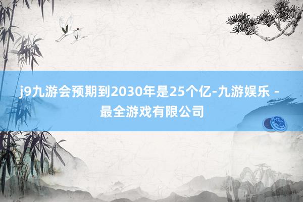 j9九游会预期到2030年是25个亿-九游娱乐 - 最全游戏有限公司