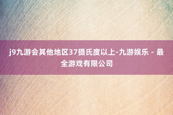 j9九游会其他地区37摄氏度以上-九游娱乐 - 最全游戏有限公司