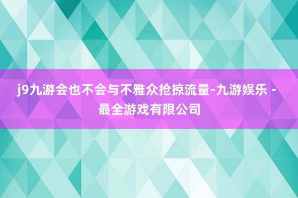 j9九游会也不会与不雅众抢掠流量-九游娱乐 - 最全游戏有限公司