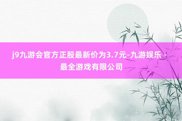 j9九游会官方正股最新价为3.7元-九游娱乐 - 最全游戏有限公司