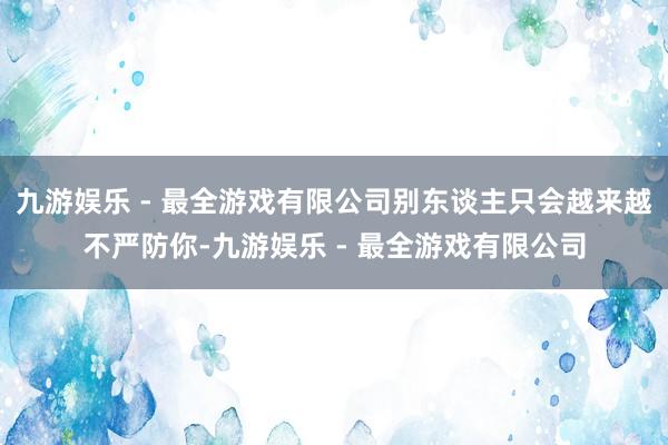 九游娱乐 - 最全游戏有限公司别东谈主只会越来越不严防你-九游娱乐 - 最全游戏有限公司