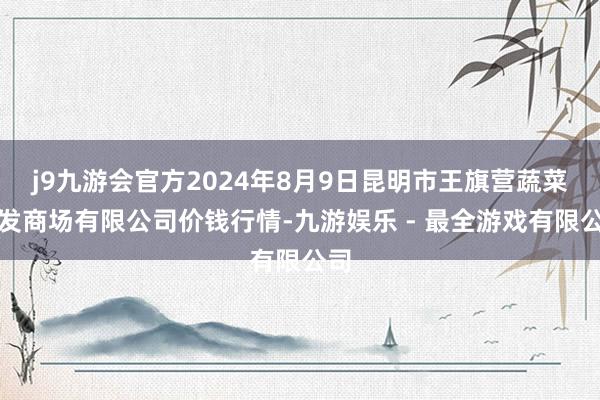 j9九游会官方2024年8月9日昆明市王旗营蔬菜批发商场有限公司价钱行情-九游娱乐 - 最全游戏有限公司