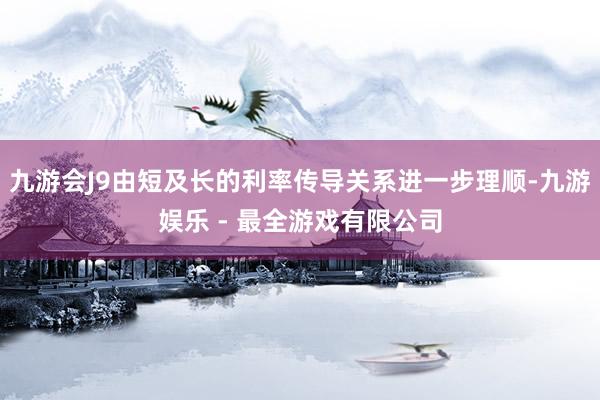 九游会J9由短及长的利率传导关系进一步理顺-九游娱乐 - 最全游戏有限公司