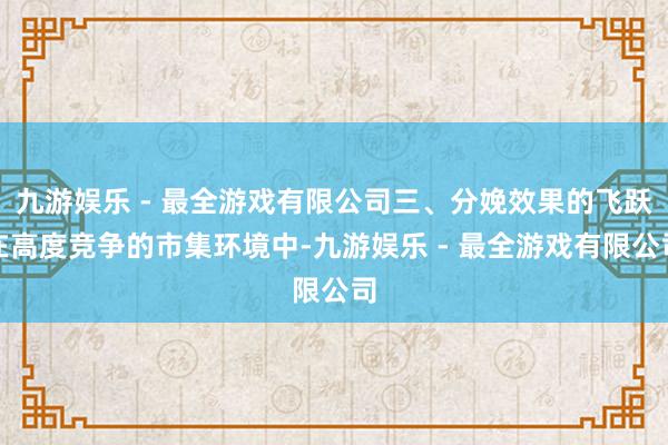 九游娱乐 - 最全游戏有限公司三、分娩效果的飞跃在高度竞争的市集环境中-九游娱乐 - 最全游戏有限公司