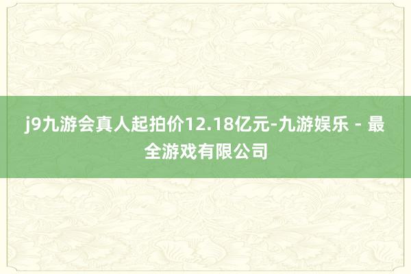 j9九游会真人起拍价12.18亿元-九游娱乐 - 最全游戏有限公司