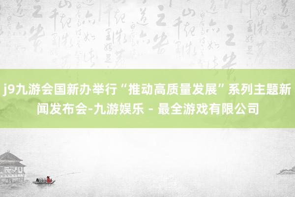 j9九游会国新办举行“推动高质量发展”系列主题新闻发布会-九游娱乐 - 最全游戏有限公司