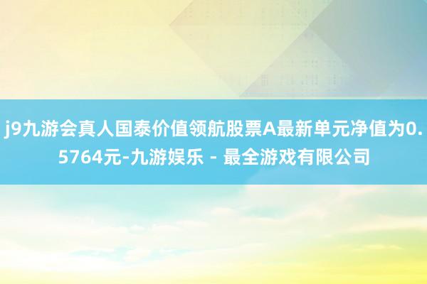 j9九游会真人国泰价值领航股票A最新单元净值为0.5764元-九游娱乐 - 最全游戏有限公司