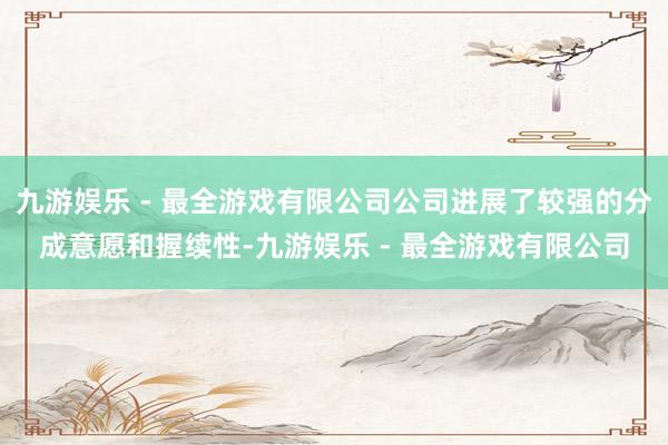 九游娱乐 - 最全游戏有限公司公司进展了较强的分成意愿和握续性-九游娱乐 - 最全游戏有限公司