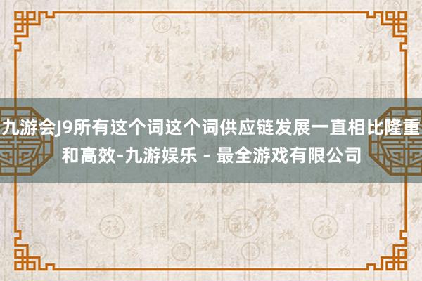 九游会J9所有这个词这个词供应链发展一直相比隆重和高效-九游娱乐 - 最全游戏有限公司