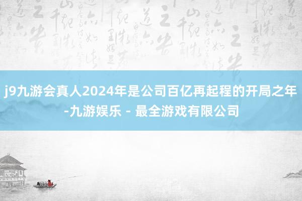 j9九游会真人2024年是公司百亿再起程的开局之年-九游娱乐 - 最全游戏有限公司