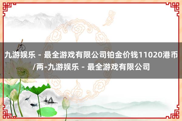 九游娱乐 - 最全游戏有限公司铂金价钱11020港币/两-九游娱乐 - 最全游戏有限公司