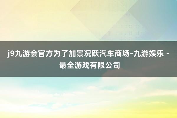 j9九游会官方为了加景况跃汽车商场-九游娱乐 - 最全游戏有限公司