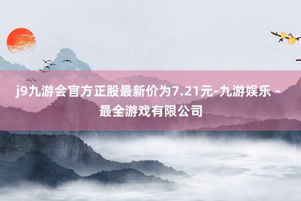 j9九游会官方正股最新价为7.21元-九游娱乐 - 最全游戏有限公司