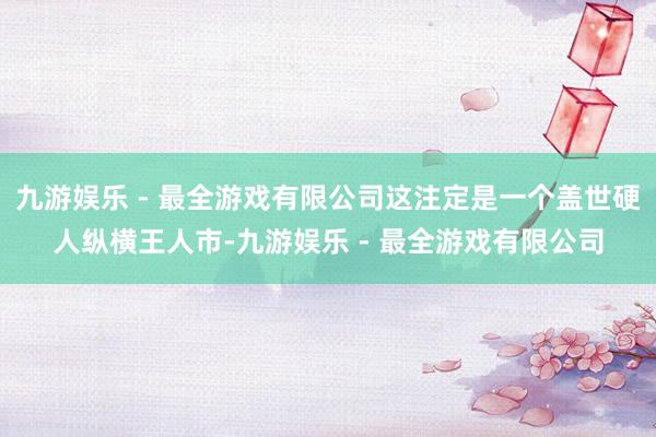 九游娱乐 - 最全游戏有限公司这注定是一个盖世硬人纵横王人市-九游娱乐 - 最全游戏有限公司