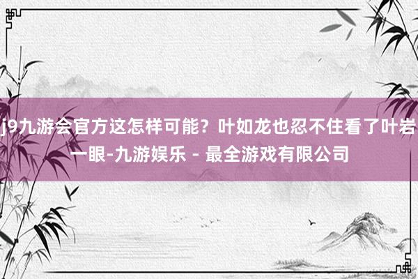 j9九游会官方这怎样可能？叶如龙也忍不住看了叶岩一眼-九游娱乐 - 最全游戏有限公司