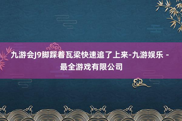 九游会J9脚踩着瓦梁快速追了上来-九游娱乐 - 最全游戏有限公司