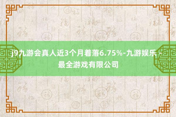 j9九游会真人近3个月着落6.75%-九游娱乐 - 最全游戏有限公司