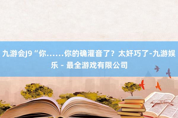 九游会J9“你……你的确灌音了？太奸巧了-九游娱乐 - 最全游戏有限公司