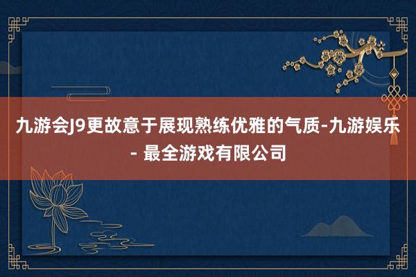 九游会J9更故意于展现熟练优雅的气质-九游娱乐 - 最全游戏有限公司