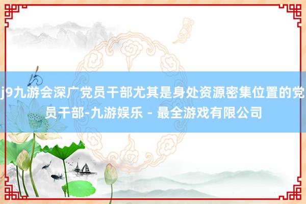 j9九游会深广党员干部尤其是身处资源密集位置的党员干部-九游娱乐 - 最全游戏有限公司