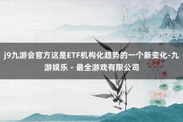 j9九游会官方这是ETF机构化趋势的一个新变化-九游娱乐 - 最全游戏有限公司