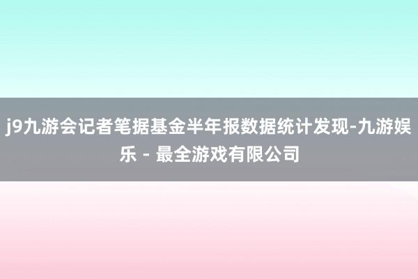 j9九游会记者笔据基金半年报数据统计发现-九游娱乐 - 最全游戏有限公司