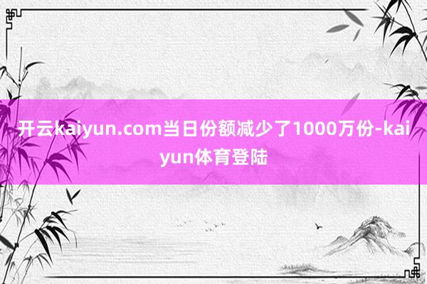 开云kaiyun.com当日份额减少了1000万份-kaiyun体育登陆