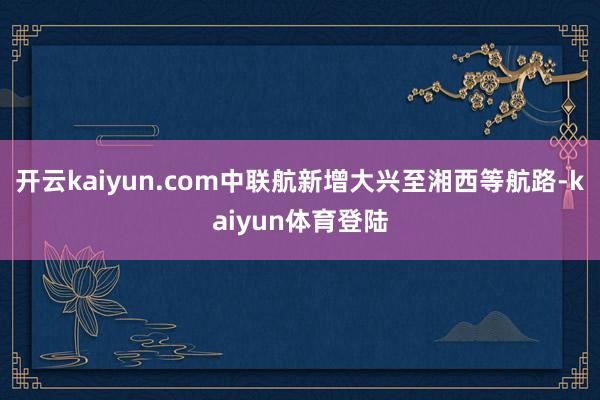 开云kaiyun.com中联航新增大兴至湘西等航路-kaiyun体育登陆