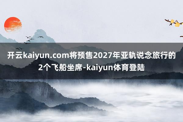 开云kaiyun.com将预售2027年亚轨说念旅行的2个飞船坐席-kaiyun体育登陆