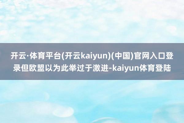 开云·体育平台(开云kaiyun)(中国)官网入口登录但欧盟以为此举过于激进-kaiyun体育登陆