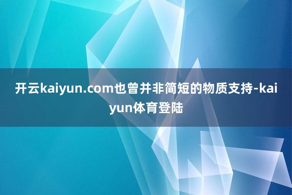 开云kaiyun.com也曾并非简短的物质支持-kaiyun体育登陆