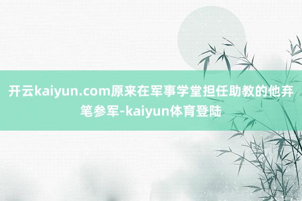 开云kaiyun.com原来在军事学堂担任助教的他弃笔参军-kaiyun体育登陆