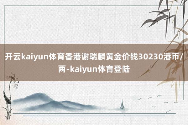 开云kaiyun体育香港谢瑞麟黄金价钱30230港币/两-kaiyun体育登陆