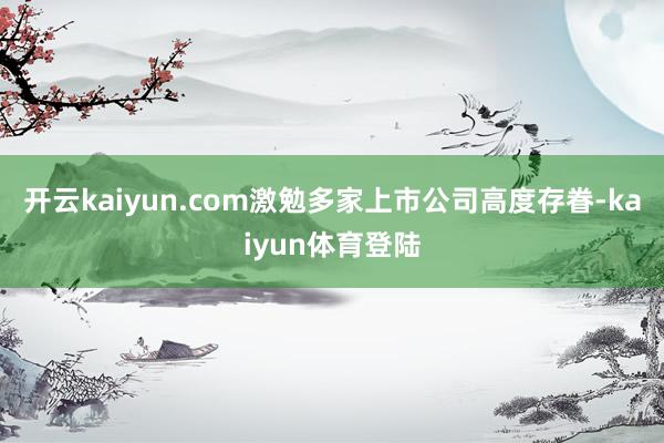 开云kaiyun.com激勉多家上市公司高度存眷-kaiyun体育登陆