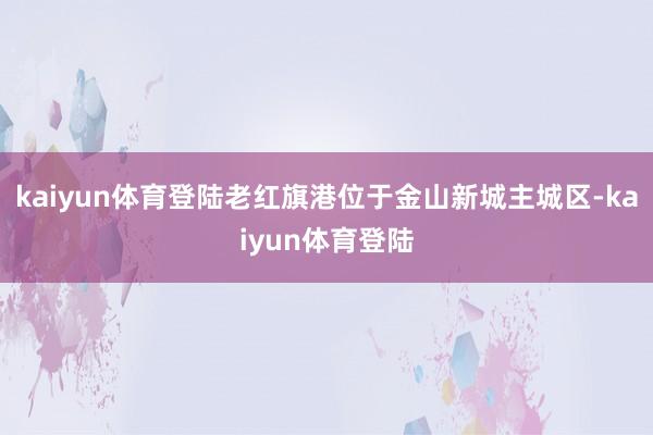 kaiyun体育登陆老红旗港位于金山新城主城区-kaiyun体育登陆