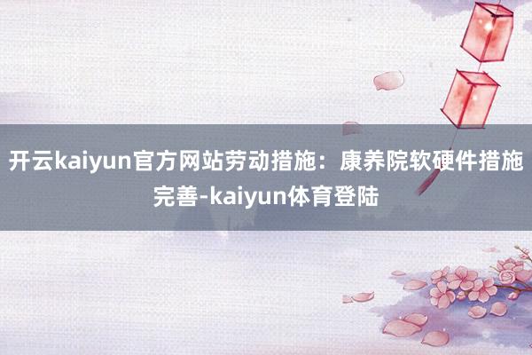 开云kaiyun官方网站劳动措施：康养院软硬件措施完善-kaiyun体育登陆