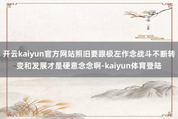 开云kaiyun官方网站照旧要跟极左作念战斗不断转变和发展才是硬意念念啊-kaiyun体育登陆